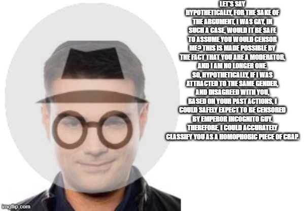 my ben shapiro impression | LET'S SAY HYPOTHETICALLY, FOR THE SAKE OF THE ARGUMENT, I WAS GAY, IN SUCH A CASE, WOULD IT BE SAFE TO ASSUME YOU WOULD CENSOR ME? THIS IS MADE POSSIBLE BY THE FACT THAT YOU ARE A MODERATOR, AND I AM NO LONGER ONE. SO, HYPOTHETICALLY, IF I WAS ATTRACTED TO THE SAME GENDER, AND DISAGREED WITH YOU, BASED ON YOUR PAST ACTIONS, I COULD SAFELY EXPECT TO BE CENSORED BY EMPEROR INCOGNITO GUY. THEREFORE, I COULD ACCURATELY CLASSIFY YOU AS A HOMOPHOBIC PIECE OF CRAP. | made w/ Imgflip meme maker