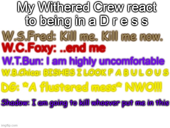 E |  My Withered Crew react to being in a D r e s s; W.S.Fred: Kill me. Kill me now. W.C.Foxy: ..end me; W.T.Bun: I am highly uncomfortable; W.B.Chica: BISHES I LOOK F A B U L O U S; DG: *A flustered mess* NWO!!! Shadow: I am going to kill whoever put me in this | image tagged in blank white template | made w/ Imgflip meme maker