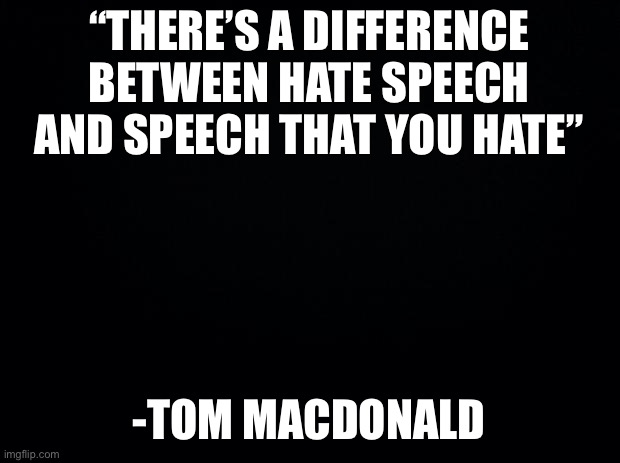 one of the truest lyrics ever | “THERE’S A DIFFERENCE BETWEEN HATE SPEECH AND SPEECH THAT YOU HATE”; -TOM MACDONALD | image tagged in black background | made w/ Imgflip meme maker