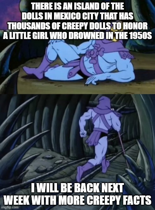 Disturbing Facts Skeletor | THERE IS AN ISLAND OF THE DOLLS IN MEXICO CITY THAT HAS THOUSANDS OF CREEPY DOLLS TO HONOR A LITTLE GIRL WHO DROWNED IN THE 1950S; I WILL BE BACK NEXT WEEK WITH MORE CREEPY FACTS | image tagged in disturbing facts skeletor | made w/ Imgflip meme maker