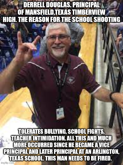 How tolerance of School bullies leads to school shooting | DERRELL DOUGLAS. PRINCIPAL OF MANSFIELD,TEXAS TIMBERVIEW HIGH. THE REASON FOR THE SCHOOL SHOOTING; TOLERATES BULLYING, SCHOOL FIGHTS, TEACHER INTIMIDATION. ALL THIS AND MUCH MORE OCCURRED SINCE HE BECAME A VICE PRINCIPAL AND LATER PRINCIPAL AT AN ARLINGTON, TEXAS SCHOOL. THIS MAN NEEDS TO BE FIRED. | image tagged in mansfield texas,bullying,christian hypocrites,scumbag republicans | made w/ Imgflip meme maker