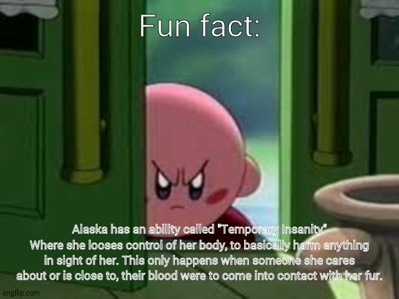 It can litterally be like a paper cut- And she goes off. | Fun fact:; Alaska has an ability called "Temporary Insanity" Where she looses control of her body, to basically harm anything in sight of her. This only happens when someone she cares about or is close to, their blood were to come into contact with her fur. | image tagged in pissed off kirby,alaska | made w/ Imgflip meme maker