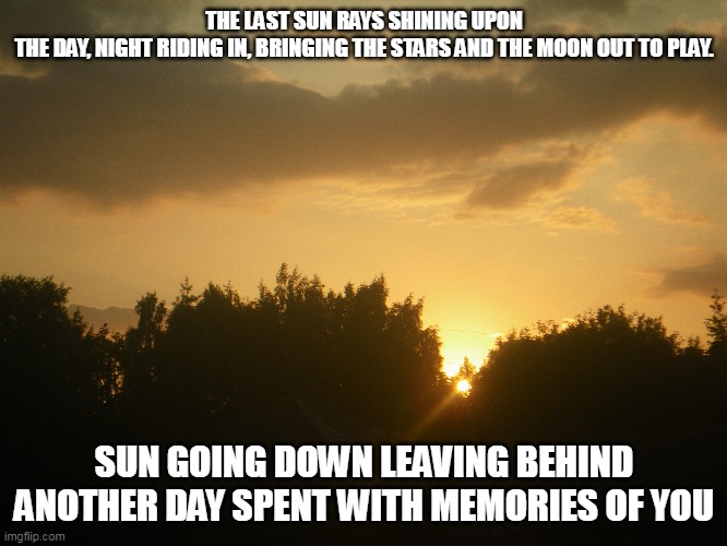 Sunset | THE LAST SUN RAYS SHINING UPON THE DAY, NIGHT RIDING IN, BRINGING THE STARS AND THE MOON OUT TO PLAY. SUN GOING DOWN LEAVING BEHIND ANOTHER DAY SPENT WITH MEMORIES OF YOU | image tagged in sunset,the moon,the stars,memories | made w/ Imgflip meme maker