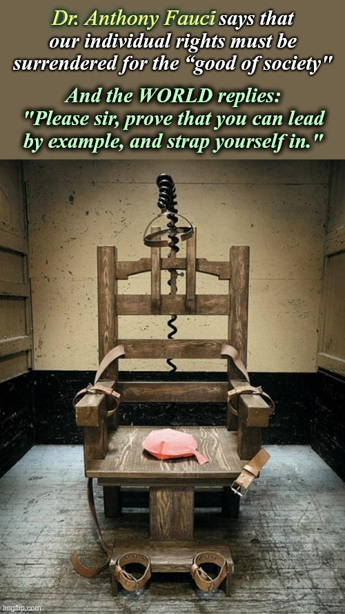 Dr. Fauci, please lead by EXAMPLE. | Dr. Anthony Fauci; Dr. Anthony Fauci says that our individual rights must be surrendered for the “good of society"; And the WORLD replies: "Please sir, prove that you can lead by example, and strap yourself in." | image tagged in electric chair,dr fauci,crimes against humanity,vaccine fraud | made w/ Imgflip meme maker