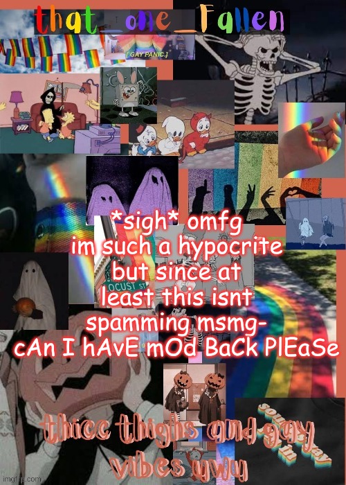 dont start yelling at me, okay? | *sigh* omfg im such a hypocrite but since at least this isnt spamming msmg-
cAn I hAvE mOd BaCk PlEaSe | image tagged in thicc thighs and gay vibes uwu thx gummyworm | made w/ Imgflip meme maker