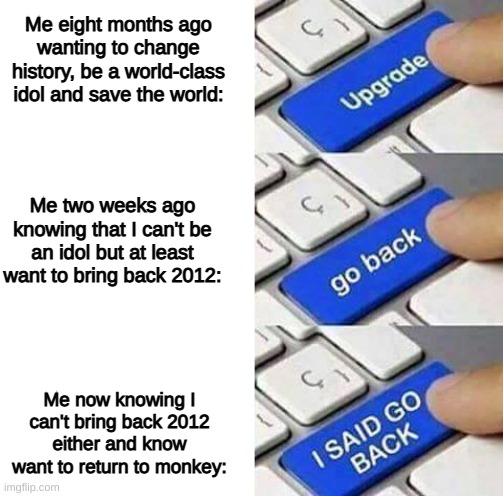 'n' | Me eight months ago wanting to change history, be a world-class idol and save the world:; Me two weeks ago knowing that I can't be an idol but at least want to bring back 2012:; Me now knowing I can't bring back 2012 either and know want to return to monkey: | image tagged in i said go back,mets,upgrade,upgrade go back,upgrade go back i said go back,2012 | made w/ Imgflip meme maker