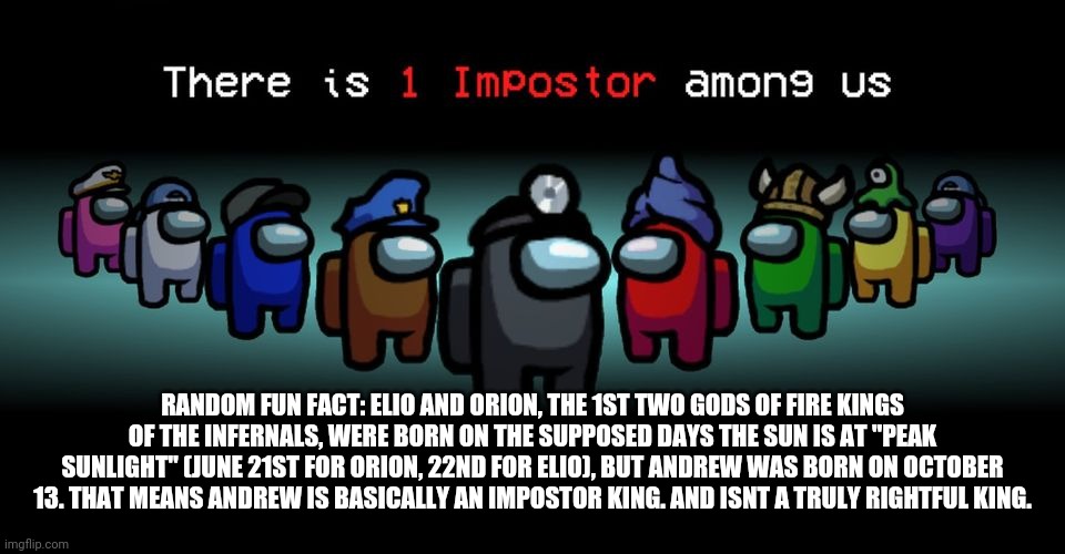 (the "peak sunlight" days are June 21st, 22nd,  and 23rd) [According to my research-] | RANDOM FUN FACT: ELIO AND ORION, THE 1ST TWO GODS OF FIRE KINGS OF THE INFERNALS, WERE BORN ON THE SUPPOSED DAYS THE SUN IS AT "PEAK SUNLIGHT" (JUNE 21ST FOR ORION, 22ND FOR ELIO), BUT ANDREW WAS BORN ON OCTOBER 13. THAT MEANS ANDREW IS BASICALLY AN IMPOSTOR KING. AND ISNT A TRULY RIGHTFUL KING. | image tagged in there is one impostor among us | made w/ Imgflip meme maker