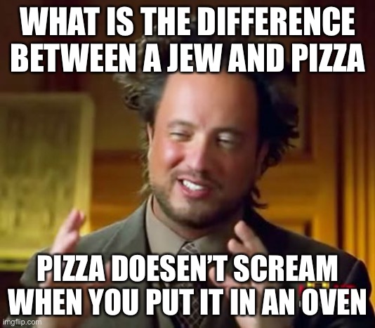 Ancient Aliens | WHAT IS THE DIFFERENCE BETWEEN A JEW AND PIZZA; PIZZA DOESN’T SCREAM WHEN YOU PUT IT IN AN OVEN | image tagged in memes,ancient aliens | made w/ Imgflip meme maker