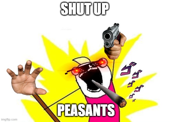 Shut up | SHUT UP; PEASANTS | image tagged in memes,x all the y | made w/ Imgflip meme maker