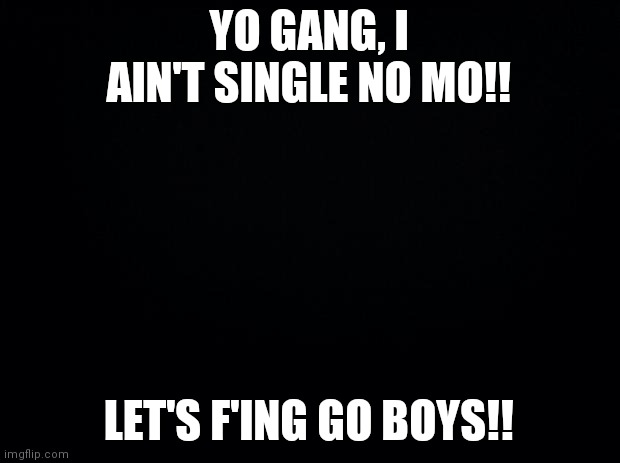 Took me long enough ? |  YO GANG, I AIN'T SINGLE NO MO!! LET'S F'ING GO BOYS!! | image tagged in black background | made w/ Imgflip meme maker