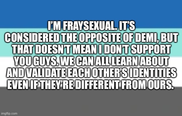 I propose an unofficial alliance between demis and frays | I’M FRAYSEXUAL. IT’S CONSIDERED THE OPPOSITE OF DEMI, BUT THAT DOESN’T MEAN I DON’T SUPPORT YOU GUYS. WE CAN ALL LEARN ABOUT AND VALIDATE EACH OTHER’S IDENTITIES EVEN IF THEY’RE DIFFERENT FROM OURS. | made w/ Imgflip meme maker