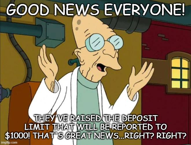 Good News Everyone | GOOD NEWS EVERYONE! THEY'VE RAISED THE DEPOSIT LIMIT THAT WILL BE REPORTED TO $1000! THAT'S GREAT NEWS...RIGHT? RIGHT? | image tagged in good news everyone | made w/ Imgflip meme maker