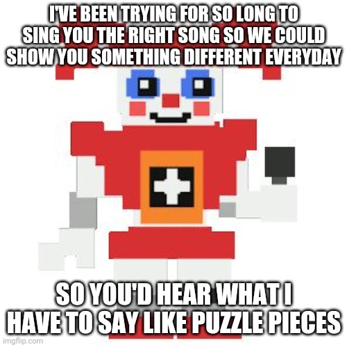 If ima do 1-4 plus DTTB I have to do 5 -+Proceed+- | I'VE BEEN TRYING FOR SO LONG TO SING YOU THE RIGHT SONG SO WE COULD SHOW YOU SOMETHING DIFFERENT EVERYDAY; SO YOU'D HEAR WHAT I HAVE TO SAY LIKE PUZZLE PIECES | image tagged in circus baby pixl | made w/ Imgflip meme maker