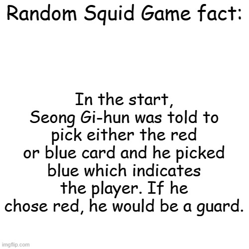 Blank Transparent Square Meme | Random Squid Game fact:; In the start, Seong Gi-hun was told to pick either the red or blue card and he picked blue which indicates the player. If he chose red, he would be a guard. | image tagged in blank transparent square,squid game,facts | made w/ Imgflip meme maker