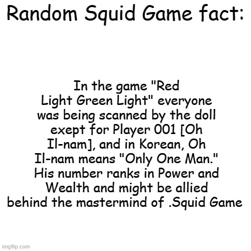 i got bored in class so i made this | In the game "Red Light Green Light" everyone was being scanned by the doll exept for Player 001 [Oh Il-nam], and in Korean, Oh Il-nam means "Only One Man." His number ranks in Power and Wealth and might be allied behind the mastermind of .Squid Game; Random Squid Game fact: | image tagged in blank transparent square,squid game,facts | made w/ Imgflip meme maker