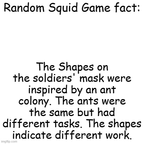 Blank Transparent Square | The Shapes on the soldiers' mask were inspired by an ant colony. The ants were the same but had different tasks. The shapes indicate different work. Random Squid Game fact: | image tagged in blank transparent square,squid game,facts | made w/ Imgflip meme maker