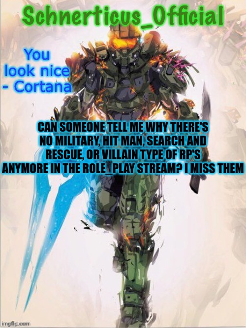 Master Chief temp for Schnerticus | CAN SOMEONE TELL ME WHY THERE'S NO MILITARY, HIT MAN, SEARCH AND RESCUE, OR VILLAIN TYPE OF RP'S ANYMORE IN THE ROLE_PLAY STREAM? I MISS THEM | image tagged in master chief temp for schnerticus | made w/ Imgflip meme maker