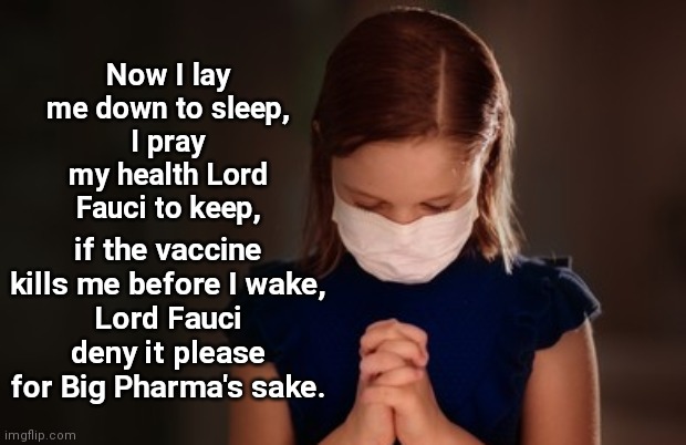 The Children's Vaccine Prayer | Now I lay me down to sleep,
I pray my health Lord Fauci to keep, if the vaccine kills me before I wake,
Lord Fauci deny it please for Big Pharma's sake. | image tagged in prayer,covid-19,vaccine cult,dr fauci,big pharma,satire | made w/ Imgflip meme maker