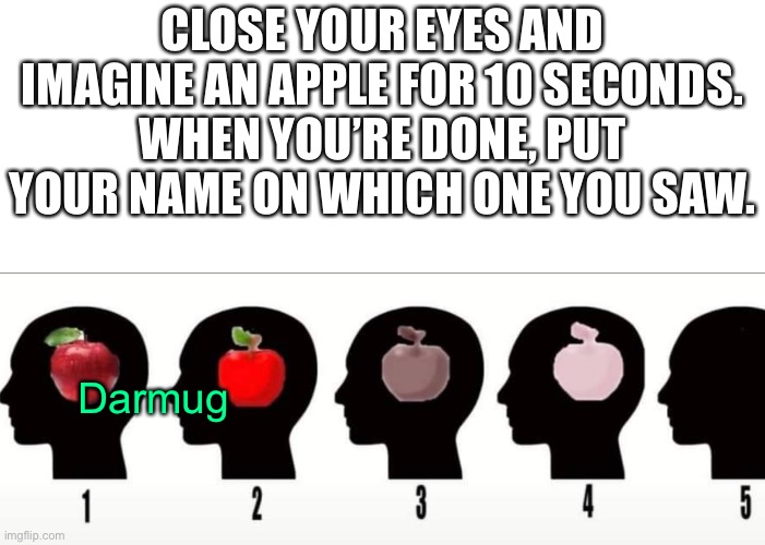 CLOSE YOUR EYES AND IMAGINE AN APPLE FOR 10 SECONDS. WHEN YOU’RE DONE, PUT YOUR NAME ON WHICH ONE YOU SAW. Darmug | image tagged in darmug | made w/ Imgflip meme maker