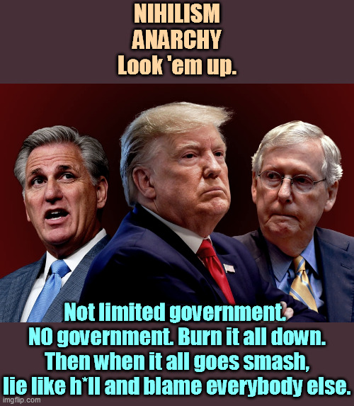 No law. No order. Every man for himself and hundreds of thousands die. | NIHILISM
ANARCHY
Look 'em up. Not limited government. 
NO government. Burn it all down. Then when it all goes smash, lie like h*ll and blame everybody else. | image tagged in mccarthy trump mcconnell evil bad for america,republicans,chaos,confusion,incompetence,amateurs | made w/ Imgflip meme maker