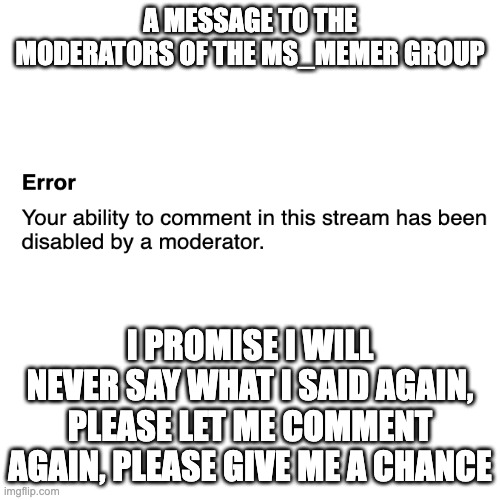 Sorry Sorry Sorry Sorry | A MESSAGE TO THE MODERATORS OF THE MS_MEMER GROUP; I PROMISE I WILL NEVER SAY WHAT I SAID AGAIN, PLEASE LET ME COMMENT AGAIN, PLEASE GIVE ME A CHANCE | image tagged in memes,blank transparent square | made w/ Imgflip meme maker