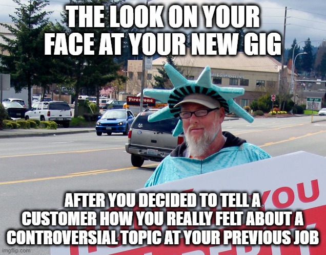 Should Have Held Back and Not Told Them How I Really Feel |  THE LOOK ON YOUR FACE AT YOUR NEW GIG; AFTER YOU DECIDED TO TELL A CUSTOMER HOW YOU REALLY FELT ABOUT A CONTROVERSIAL TOPIC AT YOUR PREVIOUS JOB | image tagged in you better watch your mouth,big mouth,the truth hurts,you can't handle the truth | made w/ Imgflip meme maker