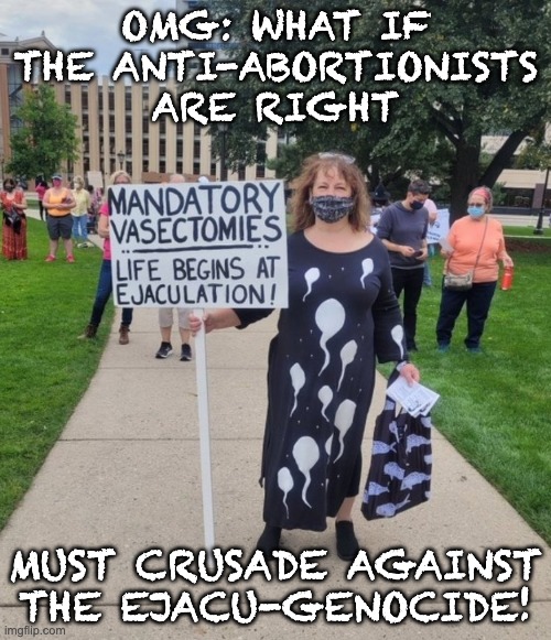 Next . . . logical . . . step (LOVE the sperm dress!) | OMG: WHAT IF THE ANTI-ABORTIONISTS ARE RIGHT; MUST CRUSADE AGAINST THE EJACU-GENOCIDE! | image tagged in sarcasm,politics,abortion | made w/ Imgflip meme maker