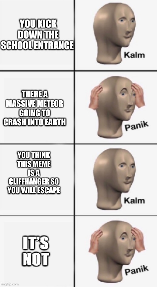 The end | YOU KICK DOWN THE SCHOOL ENTRANCE; THERE A MASSIVE METEOR GOING TO CRASH INTO EARTH; YOU THINK THIS MEME IS A CLIFFHANGER SO YOU WILL ESCAPE; IT’S NOT | image tagged in kalm panik kalm panik,what can i say except aaaaaaaaaaa | made w/ Imgflip meme maker
