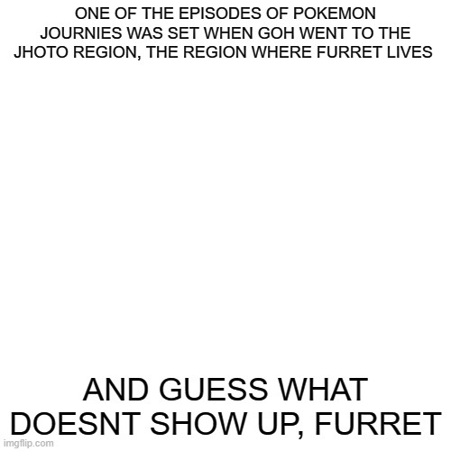 im actually mad | ONE OF THE EPISODES OF POKEMON JOURNIES WAS SET WHEN GOH WENT TO THE JHOTO REGION, THE REGION WHERE FURRET LIVES; AND GUESS WHAT DOESNT SHOW UP, FURRET | image tagged in memes,blank transparent square | made w/ Imgflip meme maker