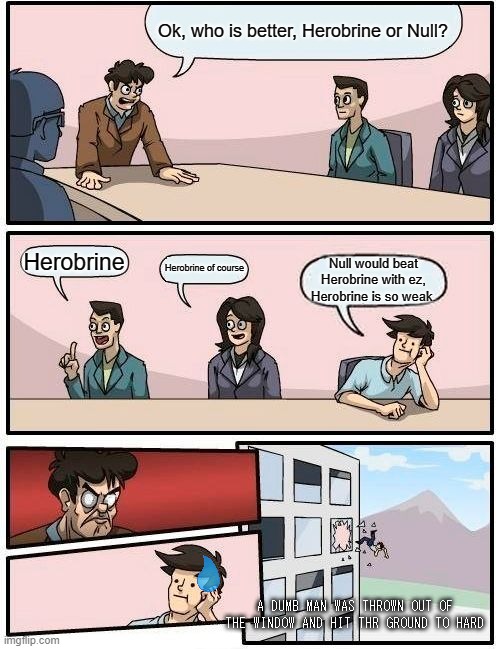it was at this moment that he knew, he f**ked up | Ok, who is better, Herobrine or Null? Herobrine; Herobrine of course; Null would beat Herobrine with ez, Herobrine is so weak. A DUMB MAN WAS THROWN OUT OF THE WINDOW AND HIT THR GROUND TO HARD | image tagged in memes,boardroom meeting suggestion | made w/ Imgflip meme maker
