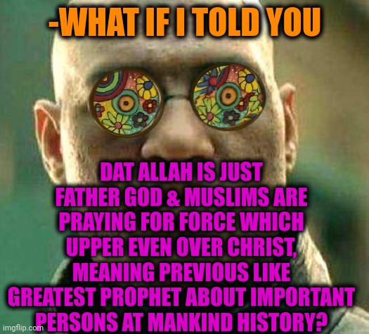 -Pious second. | -WHAT IF I TOLD YOU; DAT ALLAH IS JUST FATHER GOD & MUSLIMS ARE PRAYING FOR FORCE WHICH UPPER EVEN OVER CHRIST, MEANING PREVIOUS LIKE GREATEST PROPHET ABOUT IMPORTANT PERSONS AT MANKIND HISTORY? | image tagged in acid kicks in morpheus,god religion universe,allahu akbar,ordinary muslim man,godfather,buddy christ | made w/ Imgflip meme maker
