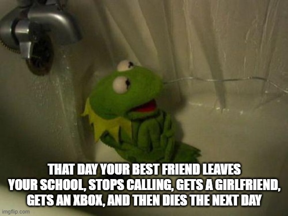 Depressed Kermit | THAT DAY YOUR BEST FRIEND LEAVES YOUR SCHOOL, STOPS CALLING, GETS A GIRLFRIEND, GETS AN XBOX, AND THEN DIES THE NEXT DAY | image tagged in depressed kermit | made w/ Imgflip meme maker