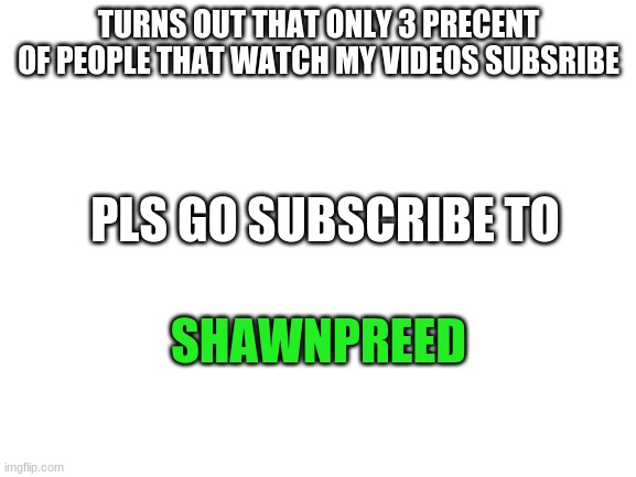 Blank White Template | TURNS OUT THAT ONLY 3 PRECENT OF PEOPLE THAT WATCH MY VIDEOS SUBSRIBE; PLS GO SUBSCRIBE TO; SHAWNPREED | image tagged in blank white template | made w/ Imgflip meme maker