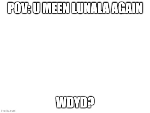 S H E | POV: U MEEN LUNALA AGAIN; WDYD? | image tagged in blank white template | made w/ Imgflip meme maker