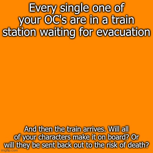 Best hope you are not told to leave... | Every single one of your OC's are in a train station waiting for evacuation; And then the train arrives. Will all of your characters make it on board? Or will they be sent back out to the risk of death? | image tagged in orange means evac | made w/ Imgflip meme maker