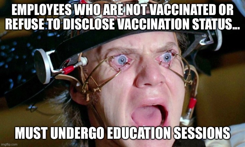 Covid education | EMPLOYEES WHO ARE NOT VACCINATED OR REFUSE TO DISCLOSE VACCINATION STATUS... MUST UNDERGO EDUCATION SESSIONS | image tagged in covid-19,clockwork orange | made w/ Imgflip meme maker