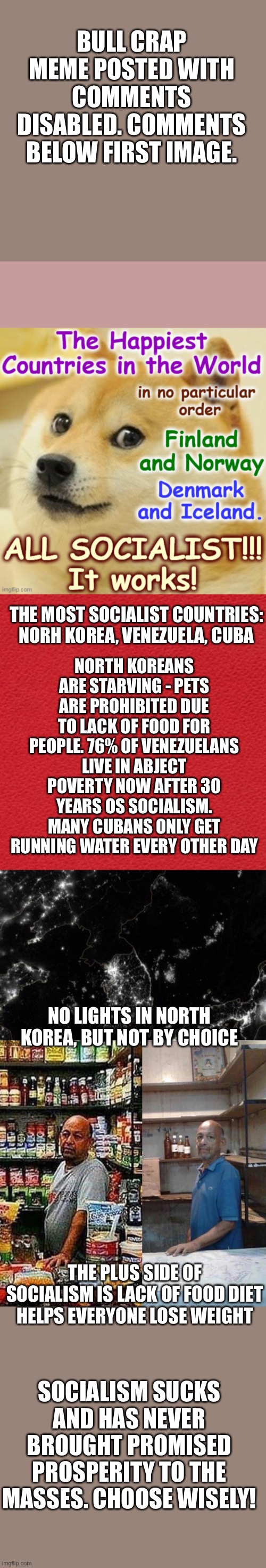 Socialism has always ended in poverty. Finland, Norway, Sweden & Denmark are not socialist economies. | BULL CRAP MEME POSTED WITH COMMENTS DISABLED. COMMENTS BELOW FIRST IMAGE. THE MOST SOCIALIST COUNTRIES: NORH KOREA, VENEZUELA, CUBA; NORTH KOREANS ARE STARVING - PETS ARE PROHIBITED DUE TO LACK OF FOOD FOR PEOPLE. 76% OF VENEZUELANS LIVE IN ABJECT POVERTY NOW AFTER 30 YEARS OS SOCIALISM. MANY CUBANS ONLY GET RUNNING WATER EVERY OTHER DAY; NO LIGHTS IN NORTH KOREA, BUT NOT BY CHOICE; THE PLUS SIDE OF SOCIALISM IS LACK OF FOOD DIET HELPS EVERYONE LOSE WEIGHT; SOCIALISM SUCKS AND HAS NEVER BROUGHT PROMISED PROSPERITY TO THE MASSES. CHOOSE WISELY! | image tagged in venezuela market,socialism,poverty,does not work | made w/ Imgflip meme maker
