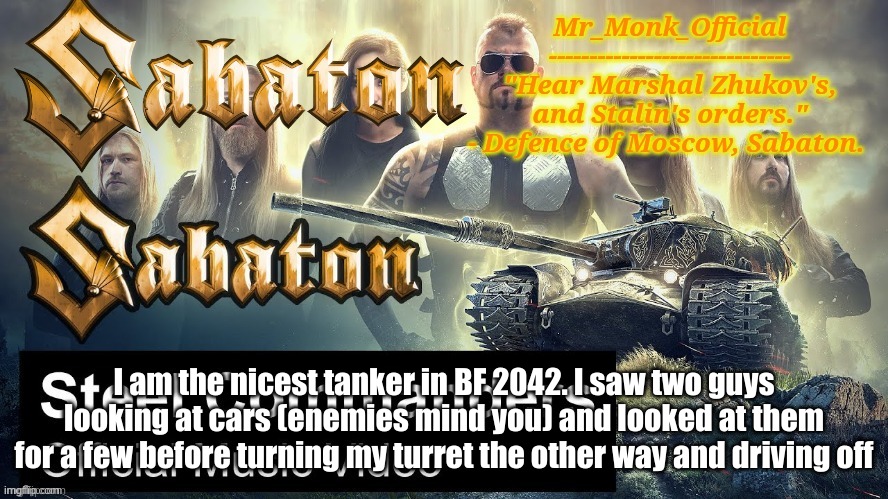 Mr_Monk Sabaton Temp | I am the nicest tanker in BF 2042. I saw two guys looking at cars (enemies mind you) and looked at them for a few before turning my turret the other way and driving off | image tagged in mr_monk sabaton temp | made w/ Imgflip meme maker