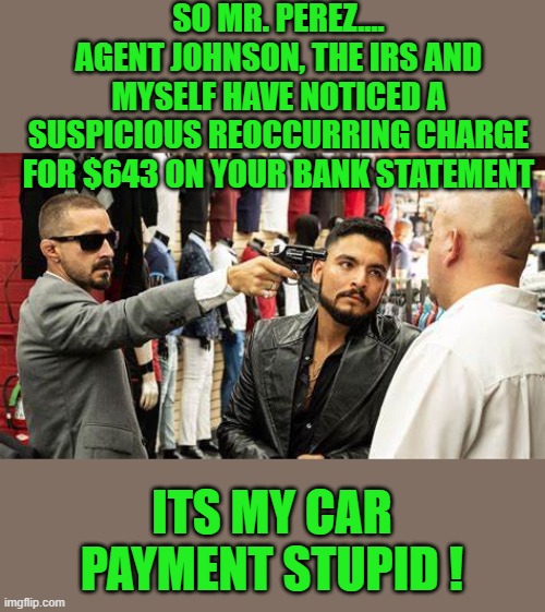 yep | SO MR. PEREZ.... AGENT JOHNSON, THE IRS AND MYSELF HAVE NOTICED A SUSPICIOUS REOCCURRING CHARGE FOR $643 ON YOUR BANK STATEMENT; ITS MY CAR PAYMENT STUPID ! | image tagged in democrats,irs | made w/ Imgflip meme maker