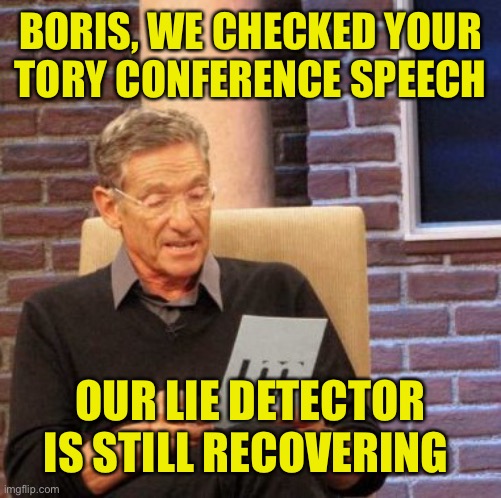 Boris, the pound shop version of Trump | BORIS, WE CHECKED YOUR
TORY CONFERENCE SPEECH; OUR LIE DETECTOR IS STILL RECOVERING | image tagged in maury lie detector,boris johnson,conservative,party,conference | made w/ Imgflip meme maker