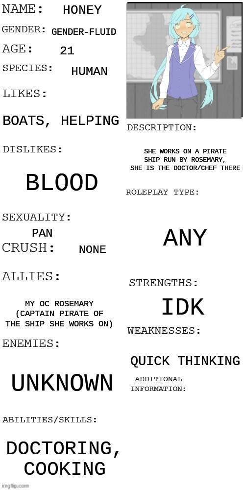 ^-^ | HONEY; GENDER-FLUID; 21; HUMAN; BOATS, HELPING; SHE WORKS ON A PIRATE SHIP RUN BY ROSEMARY, SHE IS THE DOCTOR/CHEF THERE; BLOOD; ANY; PAN; NONE; IDK; MY OC ROSEMARY (CAPTAIN PIRATE OF THE SHIP SHE WORKS ON); QUICK THINKING; UNKNOWN; DOCTORING, COOKING | image tagged in updated roleplay oc showcase | made w/ Imgflip meme maker