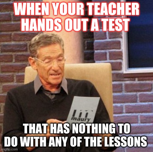 Maury Lie Detector Meme | WHEN YOUR TEACHER HANDS OUT A TEST; THAT HAS NOTHING TO DO WITH ANY OF THE LESSONS | image tagged in memes,maury lie detector,school,teachers | made w/ Imgflip meme maker