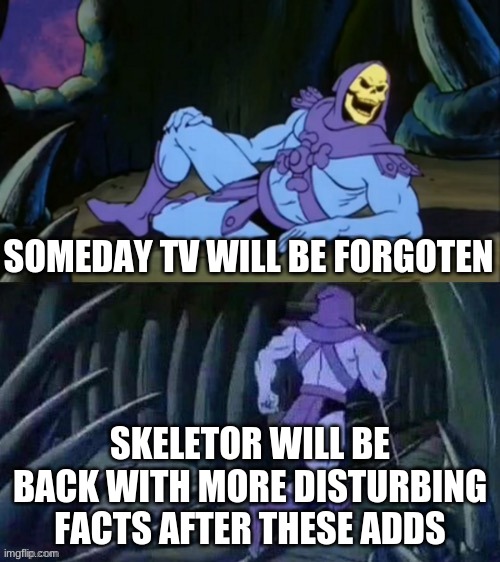 It's Time for Skeletor's Disturbing facts | SOMEDAY TV WILL BE FORGOTEN; SKELETOR WILL BE BACK WITH MORE DISTURBING FACTS AFTER THESE ADDS | image tagged in skeletor disturbing facts | made w/ Imgflip meme maker