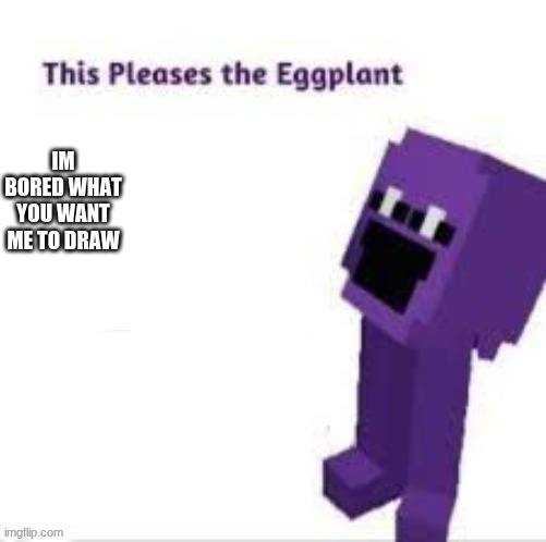 This pleases the eggplant | IM BORED WHAT YOU WANT ME TO DRAW | image tagged in this pleases the eggplant | made w/ Imgflip meme maker