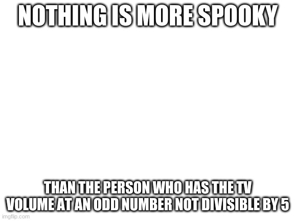 Blank White Template | NOTHING IS MORE SPOOKY; THAN THE PERSON WHO HAS THE TV VOLUME AT AN ODD NUMBER NOT DIVISIBLE BY 5 | image tagged in blank white template | made w/ Imgflip meme maker