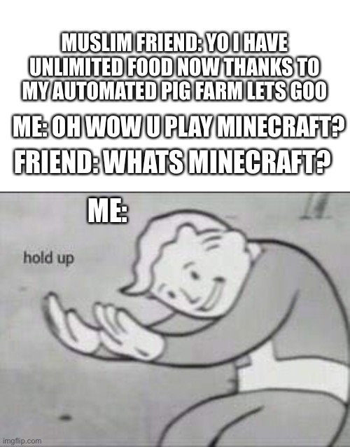 Muslim Memes #1 | MUSLIM FRIEND: YO I HAVE UNLIMITED FOOD NOW THANKS TO MY AUTOMATED PIG FARM LETS GOO; ME: OH WOW U PLAY MINECRAFT? FRIEND: WHATS MINECRAFT? ME: | image tagged in fallout hold up,muslim,minecraft | made w/ Imgflip meme maker