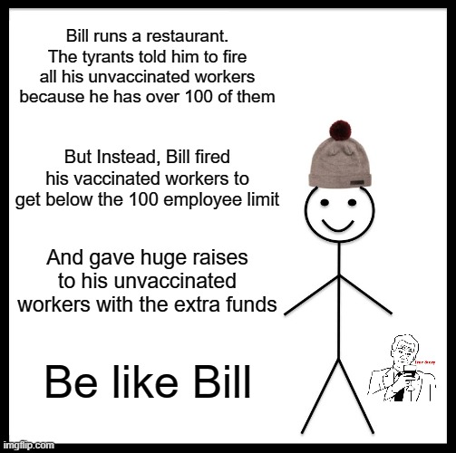 This is How We Do It | Bill runs a restaurant. The tyrants told him to fire all his unvaccinated workers because he has over 100 of them; But Instead, Bill fired his vaccinated workers to get below the 100 employee limit; And gave huge raises to his unvaccinated workers with the extra funds; Be like Bill | image tagged in memes,be like bill | made w/ Imgflip meme maker