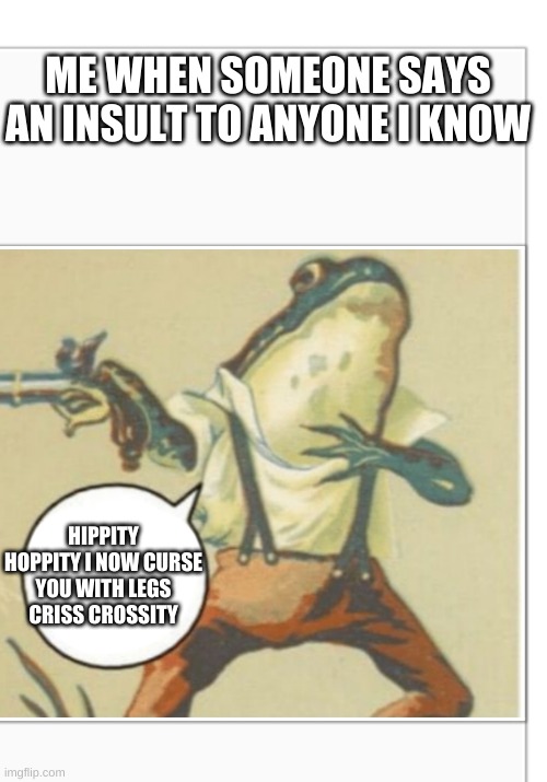 your legs now become criss crossed :) | ME WHEN SOMEONE SAYS AN INSULT TO ANYONE I KNOW; HIPPITY HOPPITY I NOW CURSE YOU WITH LEGS CRISS CROSSITY | image tagged in hippity hoppity blank | made w/ Imgflip meme maker