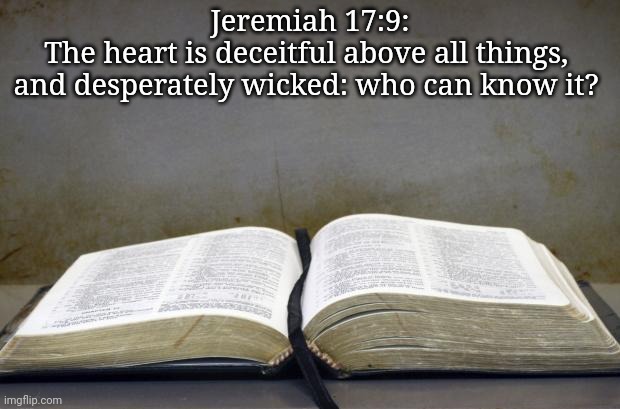 Bible | Jeremiah 17:9:
The heart is deceitful above all things, 
and desperately wicked: who can know it? | image tagged in bible | made w/ Imgflip meme maker