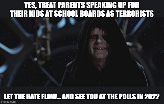 Let the Hate Flow Through You | YES, TREAT PARENTS SPEAKING UP FOR THEIR KIDS AT SCHOOL BOARDS AS TERRORISTS; LET THE HATE FLOW... AND SEE YOU AT THE POLLS IN 2022 | image tagged in darth sidious,masks,vaccinations,covid | made w/ Imgflip meme maker